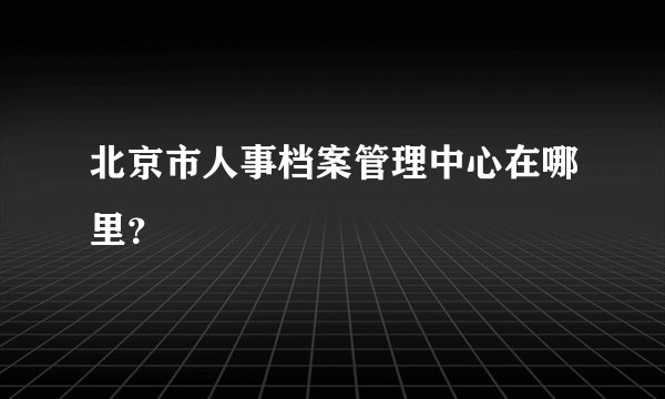 北京市人事档案管理中心在哪里？