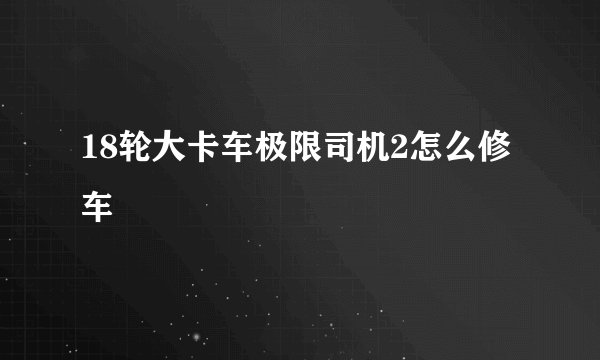 18轮大卡车极限司机2怎么修车