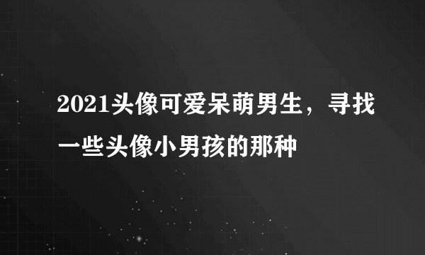 2021头像可爱呆萌男生，寻找一些头像小男孩的那种