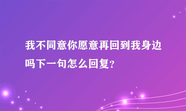 我不同意你愿意再回到我身边吗下一句怎么回复？