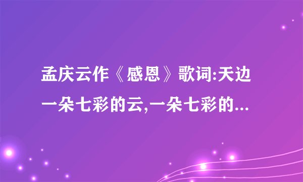 孟庆云作《感恩》歌词:天边一朵七彩的云,一朵七彩的云……请大家帮帮找一下，歌曲完整版，谢谢急要