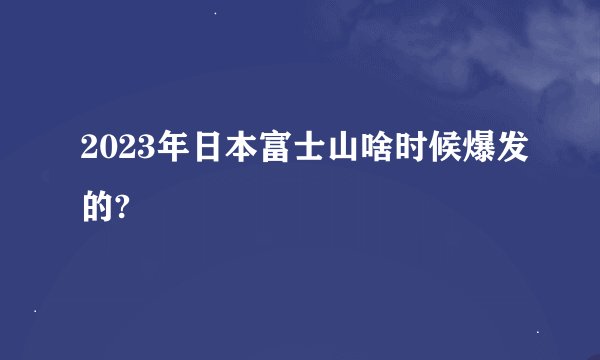 2023年日本富士山啥时候爆发的?