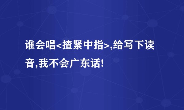 谁会唱<揸紧中指>,给写下读音,我不会广东话!