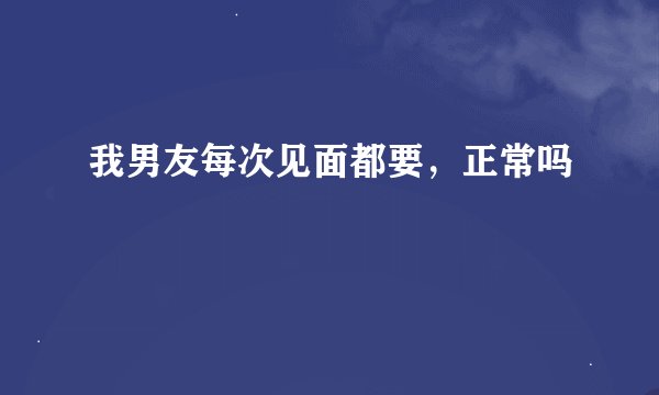 我男友每次见面都要，正常吗