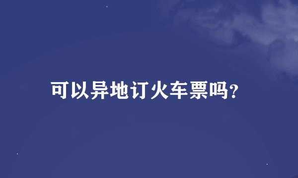 可以异地订火车票吗？
