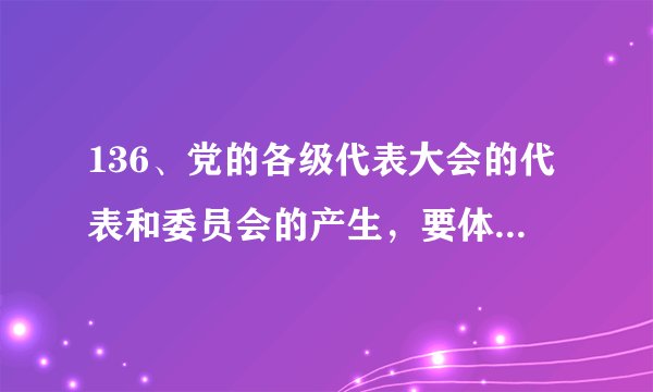 136、党的各级代表大会的代表和委员会的产生，要体现（ ）的意志。