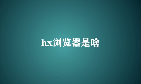 hx浏览器是啥
