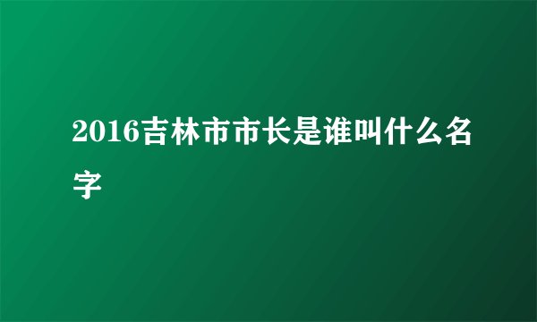 2016吉林市市长是谁叫什么名字