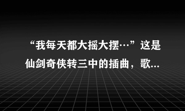 “我每天都大摇大摆…”这是仙剑奇侠转三中的插曲，歌名是什么，最好带上歌词