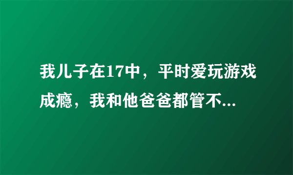 我儿子在17中，平时爱玩游戏成瘾，我和他爸爸都管不住他，而且青春期比较叛逆，一言不合就和我们吵架，