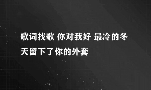 歌词找歌 你对我好 最冷的冬天留下了你的外套