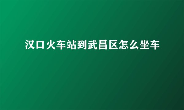 汉口火车站到武昌区怎么坐车