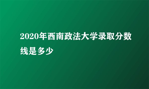 2020年西南政法大学录取分数线是多少