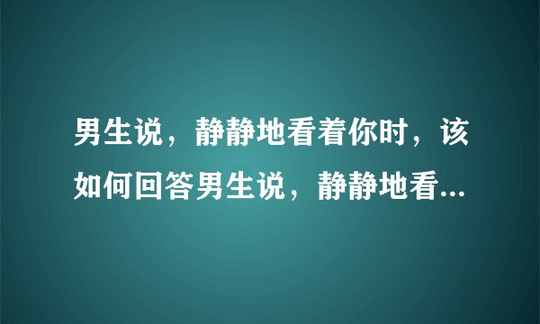 男生说，静静地看着你时，该如何回答男生说，静静地看着你时，该如何回答？