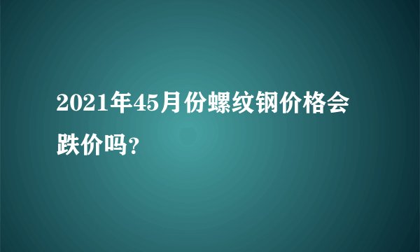 2021年45月份螺纹钢价格会跌价吗？