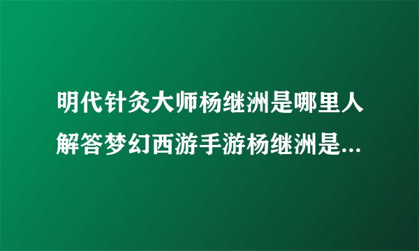 明代针灸大师杨继洲是哪里人解答梦幻西游手游杨继洲是哪个朝代的针灸大师