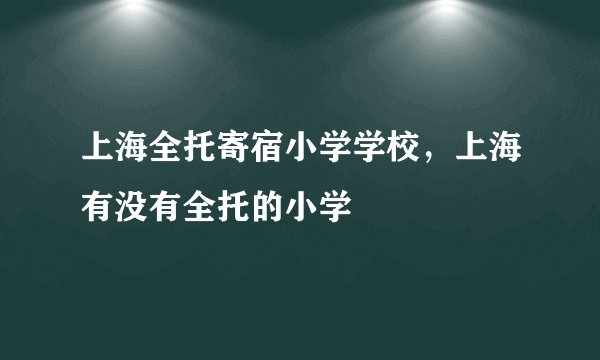 上海全托寄宿小学学校,上海有没有全托的小学