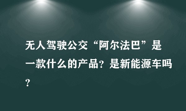 无人驾驶公交“阿尔法巴”是一款什么的产品？是新能源车吗？