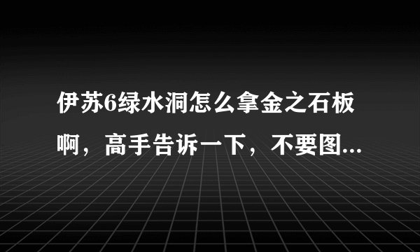 伊苏6绿水洞怎么拿金之石板啊，高手告诉一下，不要图。。看不懂，告诉我路线就行了