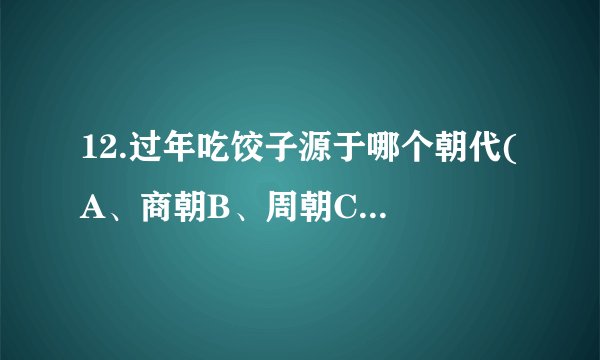 12.过年吃饺子源于哪个朝代( A、商朝B、周朝C、春秋D、战国_baiduboxapp...