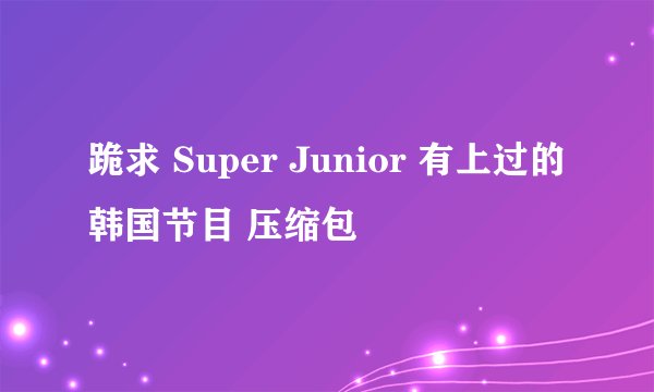 跪求 Super Junior 有上过的韩国节目 压缩包
