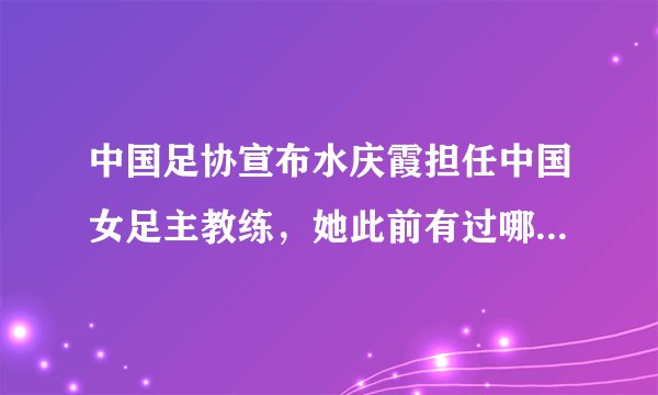 中国足协宣布水庆霞担任中国女足主教练，她此前有过哪些职场经历？