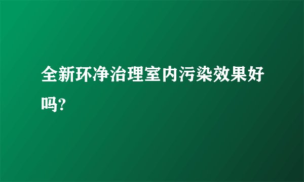 全新环净治理室内污染效果好吗?