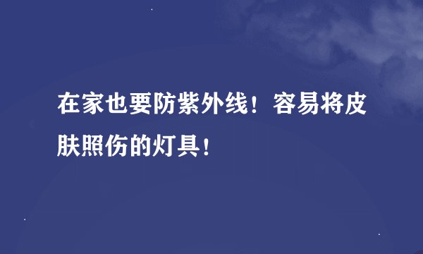 在家也要防紫外线！容易将皮肤照伤的灯具！