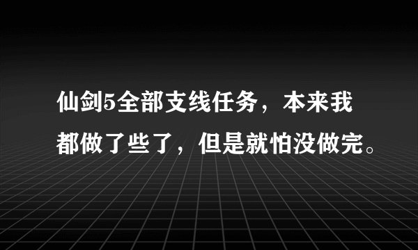 仙剑5全部支线任务，本来我都做了些了，但是就怕没做完。