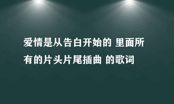 爱情是从告白开始的 里面所有的片头片尾插曲 的歌词