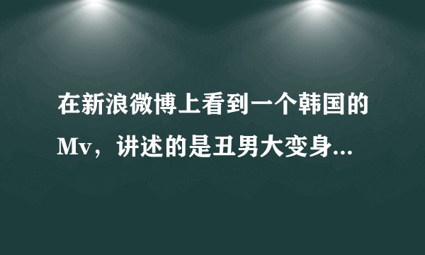 在新浪微博上看到一个韩国的Mv，讲述的是丑男大变身的，那个男的在学校是丑男，在夜店是帅哥，是什么mv?