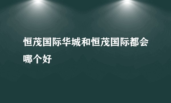 恒茂国际华城和恒茂国际都会哪个好