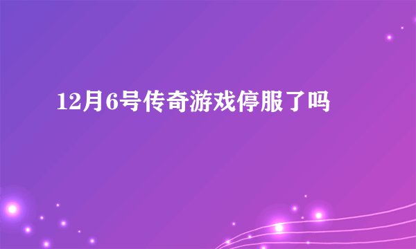 12月6号传奇游戏停服了吗