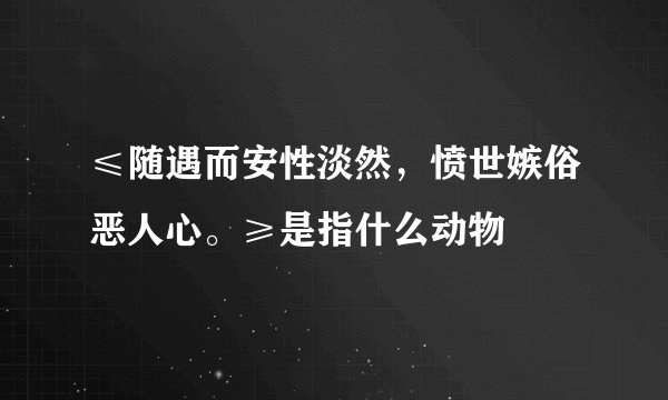 ≤随遇而安性淡然，愤世嫉俗恶人心。≥是指什么动物