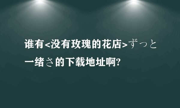 谁有<没有玫瑰的花店>ずっと一绪さ的下载地址啊?