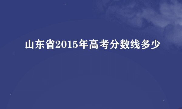 山东省2015年高考分数线多少
