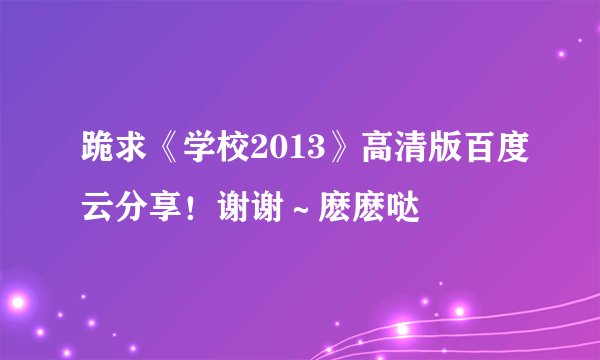 跪求《学校2013》高清版百度云分享！谢谢～麽麽哒