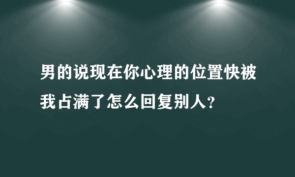 男的说现在你心理的位置快被我占满了怎么回复别人？