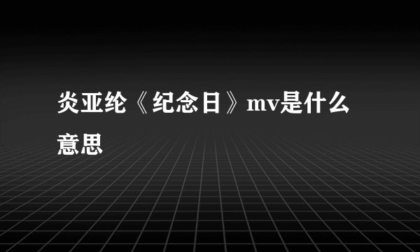 炎亚纶《纪念日》mv是什么意思