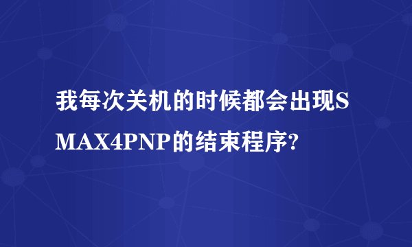 我每次关机的时候都会出现SMAX4PNP的结束程序?