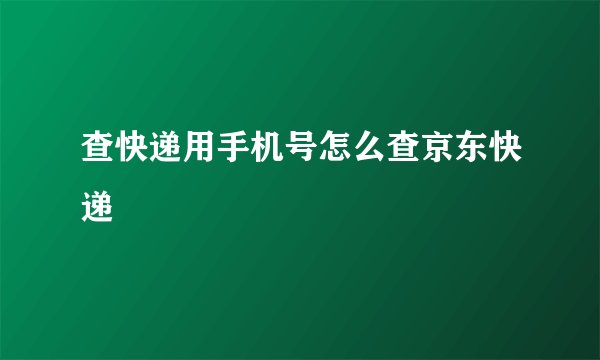 查快递用手机号怎么查京东快递