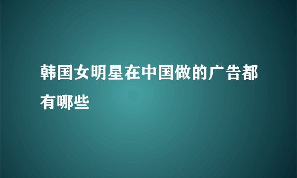 韩国女明星在中国做的广告都有哪些