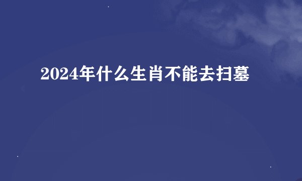 2024年什么生肖不能去扫墓