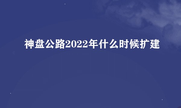 神盘公路2022年什么时候扩建