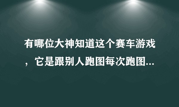 有哪位大神知道这个赛车游戏，它是跟别人跑图每次跑图可以选三个零件作为赌注的