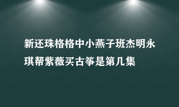 新还珠格格中小燕子班杰明永琪帮紫薇买古筝是第几集