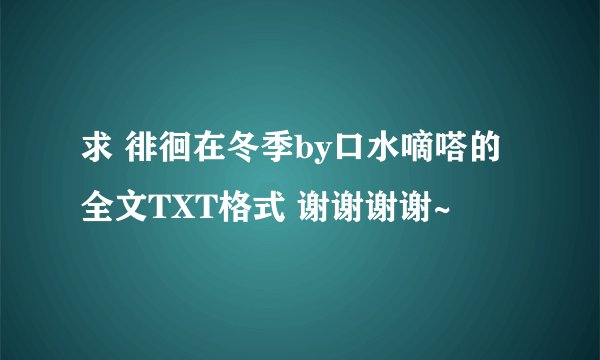 求 徘徊在冬季by口水嘀嗒的 全文TXT格式 谢谢谢谢~
