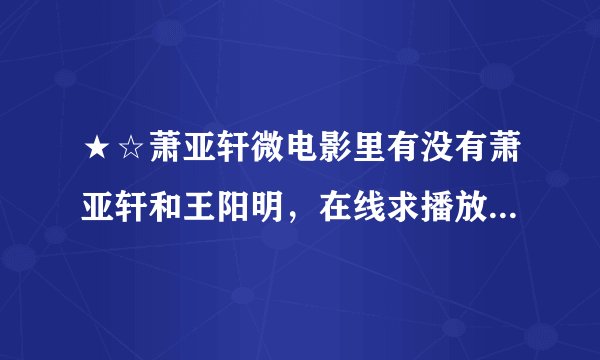 ★☆萧亚轩微电影里有没有萧亚轩和王阳明，在线求播放地址，谢了~~~★☆