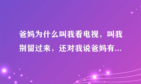爸妈为什么叫我看电视，叫我别留过来，还对我说爸妈有事要做？