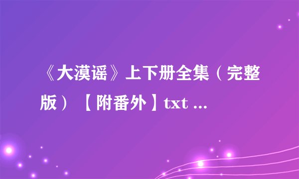 《大漠谣》上下册全集（完整版） 【附番外】txt 要完整的！！！